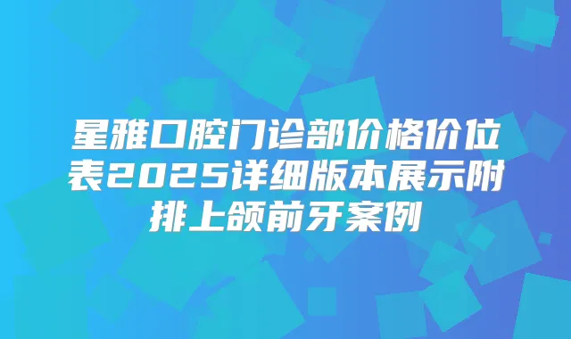 星雅口腔门诊部价格价位表2025详细版本展示附排上颌前牙案例