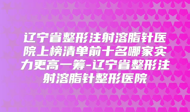 辽宁省整形注射溶脂针医院上榜清单前十名哪家实力更高一筹-辽宁省整形注射溶脂针整形医院