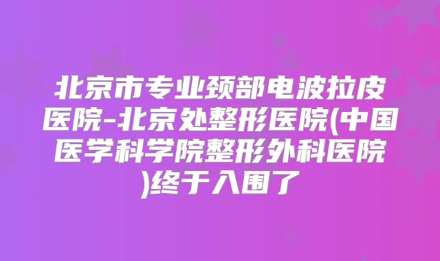 北京市专业颈部电波拉皮医院-北京处整形医院(中国医学科学院整形外科医院)终于入围了