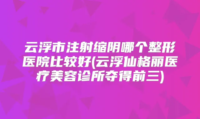 云浮市注射缩阴哪个整形医院比较好(云浮仙格丽医疗美容诊所夺得前三)