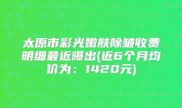 太原市彩光嫩肤除皱收费明细近曝出(近6个月均价为:1420元)
