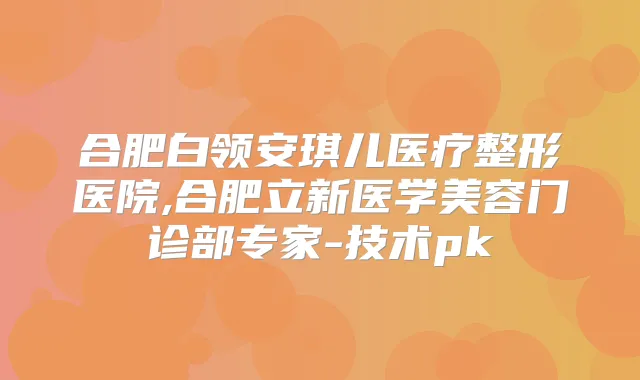 合肥白领安琪儿医疗整形医院,合肥立新医学美容门诊部专家-技术pk