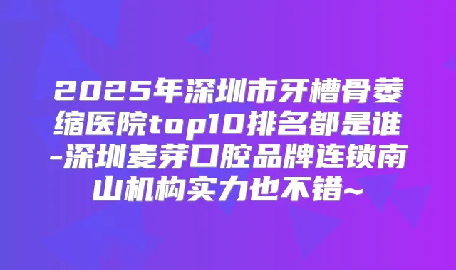 2025年深圳市牙槽骨萎缩医院top10排名都是谁-深圳麦芽口腔品牌连锁南山机构实力也不错~