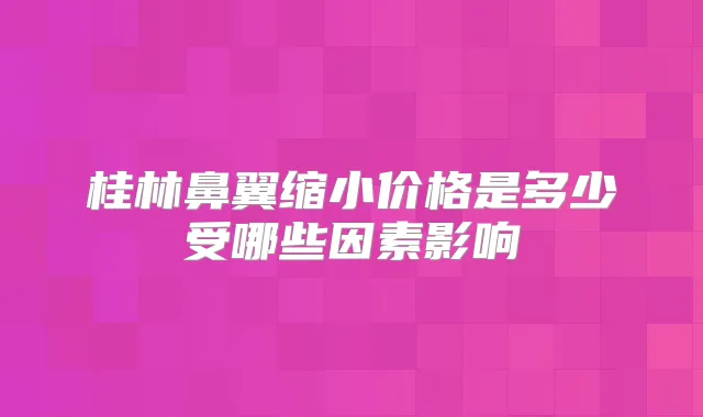 桂林鼻翼缩小价格是多少受哪些因素影响