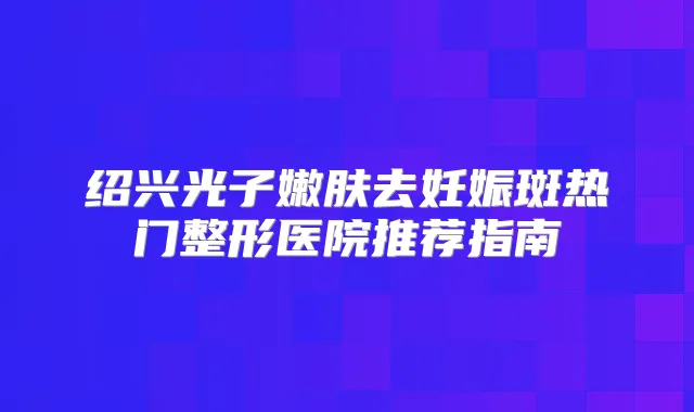 绍兴光子嫩肤去妊娠斑热门整形医院推荐指南