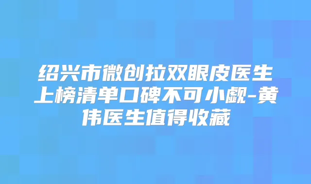 绍兴市微创拉双眼皮医生上榜清单口碑不可小觑-黄伟医生值得收藏