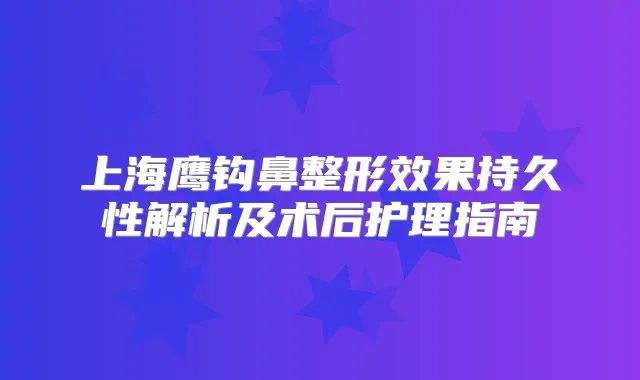 上海鹰钩鼻整形效果持久性解析及术后护理指南