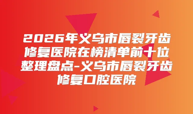 2026年义乌市唇裂牙齿修复医院在榜清单前十位整理盘点-义乌市唇裂牙齿修复口腔医院