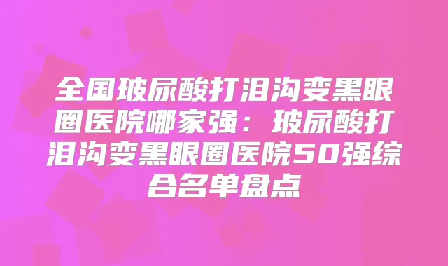 全国玻尿酸打泪沟变黑眼圈医院哪家强:玻尿酸打泪沟变黑眼圈医院50强综合名单盘点