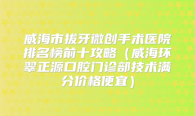威海市拔牙微创手术医院排名榜前十攻略（威海环翠正源口腔门诊部技术满分价格便宜）