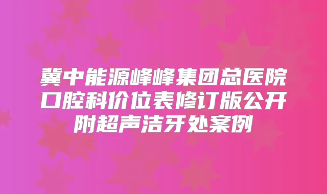 冀中能源峰峰集团总医院口腔科价位表修订版公开附超声洁牙处案例