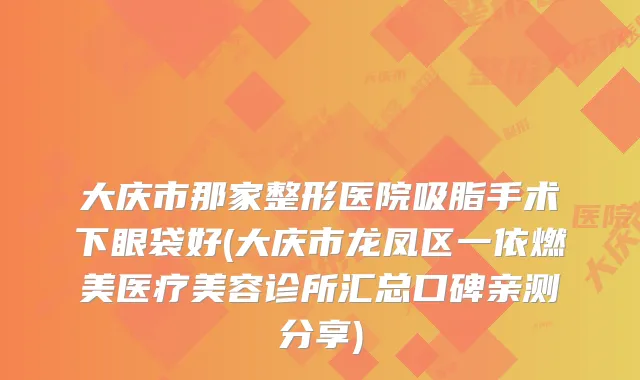 大庆市那家整形医院吸脂手术下眼袋好(大庆市龙凤区一依燃美医疗美容诊所汇总口碑亲测分享)
