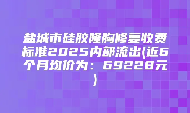 盐城市硅胶隆胸修复收费标准2025内部流出(近6个月均价为：69228元)