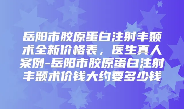 岳阳市胶原蛋白注射丰颞术全新价格表，医生真人案例-岳阳市胶原蛋白注射丰颞术价钱大约要多少钱