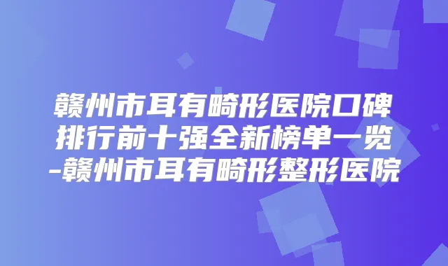 赣州市耳有畸形医院口碑排行前十强全新榜单一览-赣州市耳有畸形整形医院