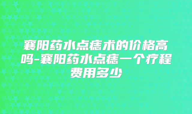 襄阳药水点痣术的价格高吗-襄阳药水点痣一个疗程费用多少