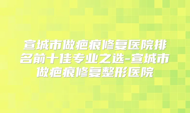 宣城市做疤痕修复医院排名前十佳专业之选-宣城市做疤痕修复整形医院