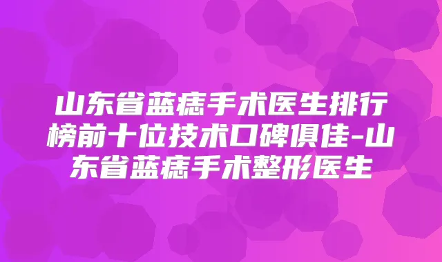 山东省蓝痣手术医生排行榜前十位技术口碑俱佳-山东省蓝痣手术整形医生