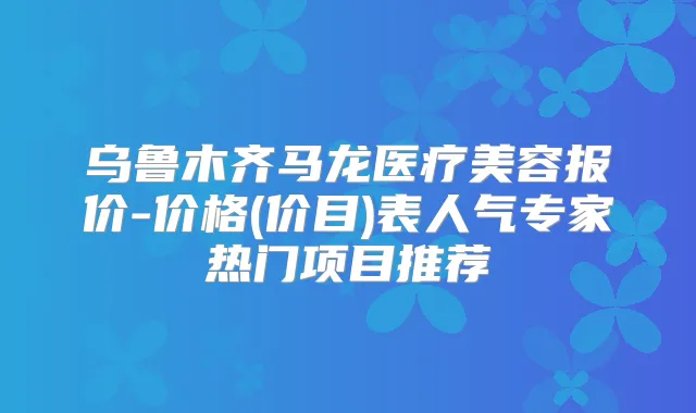 乌鲁木齐马龙医疗美容报价-价格(价目)表人气专家热门项目推荐