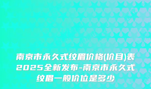 南京市永久式纹眉价格(价目)表2025全新发布-南京市永久式纹眉一般价位是多少