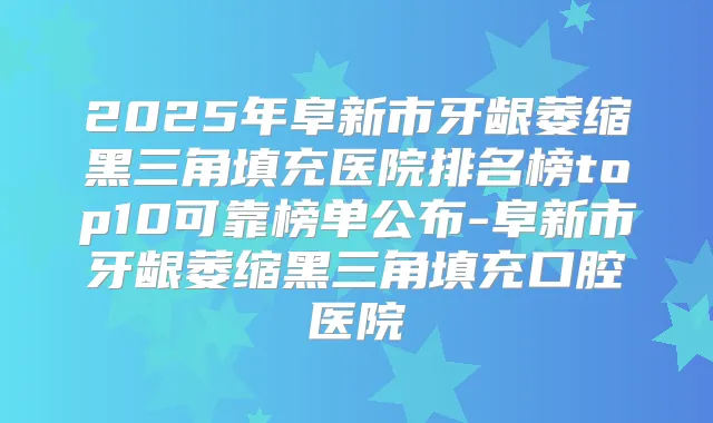 2025年阜新市牙龈萎缩黑三角填充医院排名榜top10可靠榜单公布-阜新市牙龈萎缩黑三角填充口腔医院