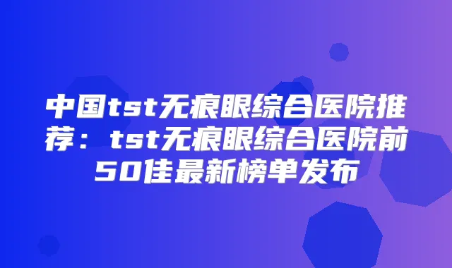 中国tst无痕眼综合医院推荐：tst无痕眼综合医院前50佳新榜单发布