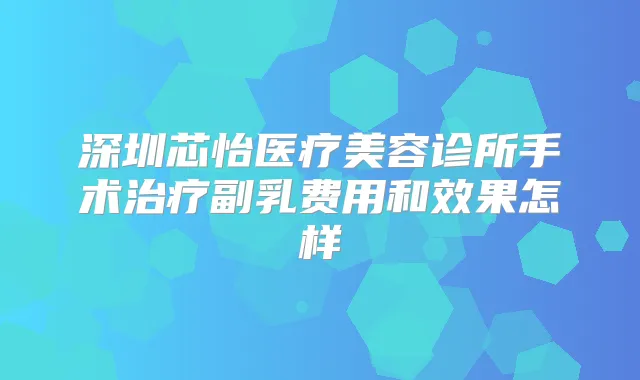 深圳芯怡医疗美容诊所手术副乳费用和效果怎样