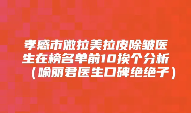 孝感市微拉美拉皮除皱医生在榜名单前10挨个分析(喻丽君医生口碑绝绝子)