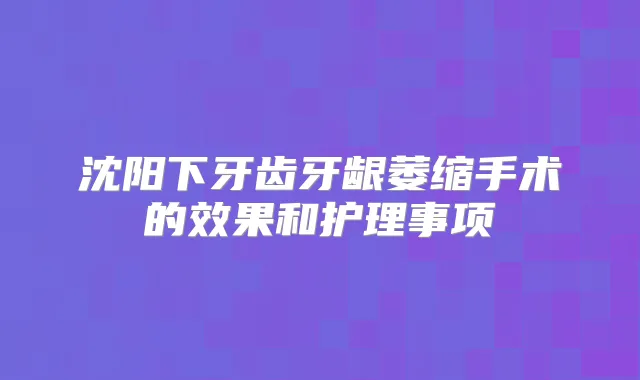 沈阳下牙齿牙龈萎缩手术的效果和护理事项