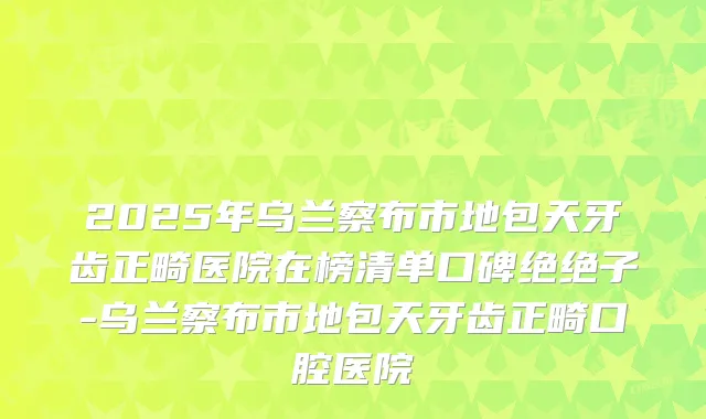 2025年乌兰察布市地包天牙齿正畸医院在榜清单口碑绝绝子-乌兰察布市地包天牙齿正畸口腔医院