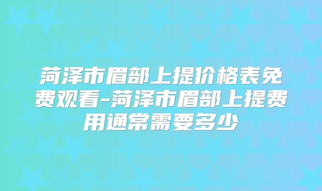 菏泽市眉部上提价格表免费观看-菏泽市眉部上提费用通常需要多少