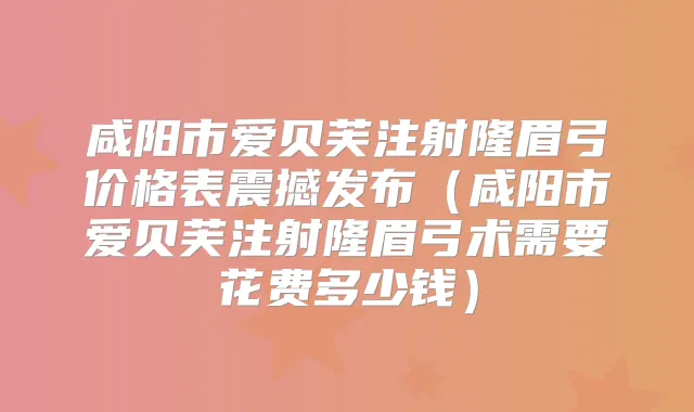 咸阳市爱贝芙注射隆眉弓价格表震撼发布（咸阳市爱贝芙注射隆眉弓术需要花费多少钱）