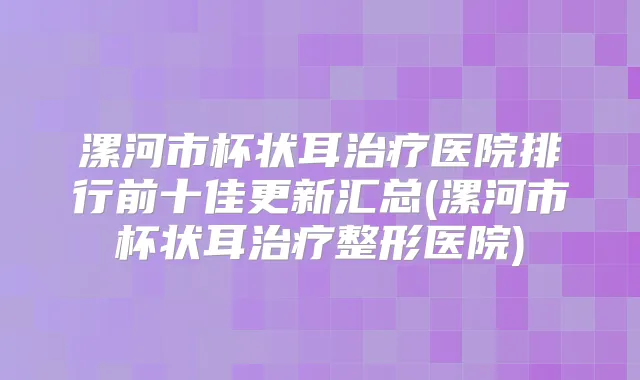 漯河市杯状耳医院排行前十佳更新汇总(漯河市杯状耳整形医院)
