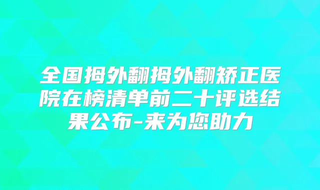全国拇外翻拇外翻矫正医院在榜清单前二十评选结果公布-来为您助力