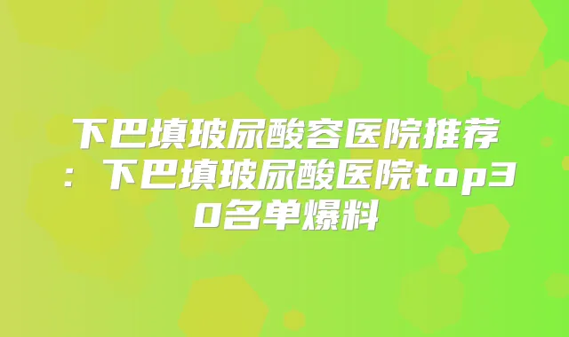 下巴填玻尿酸容医院推荐：下巴填玻尿酸医院top30名单爆料