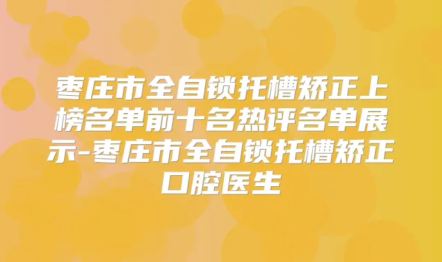 枣庄市全自锁托槽矫正上榜名单前十名热评名单展示-枣庄市全自锁托槽矫正口腔医生