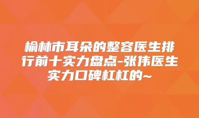 榆林市耳朵的整容医生排行前十实力盘点-张伟医生实力口碑杠杠的~