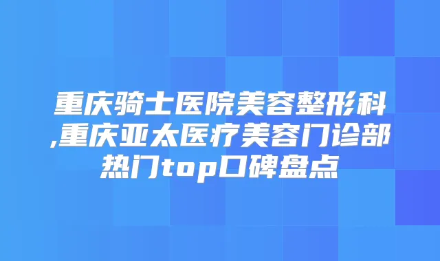 重庆骑士医院美容整形科,重庆亚太医疗美容门诊部热门top口碑盘点