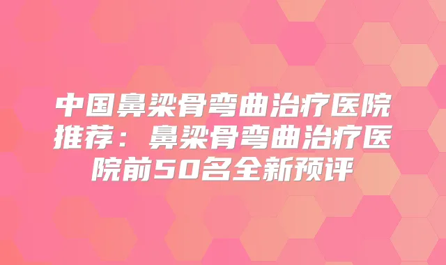 中国鼻梁骨弯曲医院推荐：鼻梁骨弯曲医院前50名全新预评
