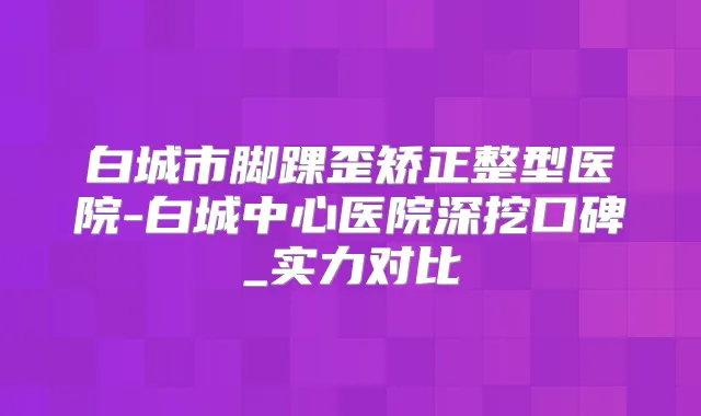 白城市脚踝歪矫正整型医院-白城中心医院深挖口碑_实力对比
