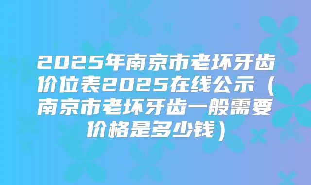 2025年南京市老坏牙齿价位表2025在线公示（南京市老坏牙齿一般需要价格是多少钱）