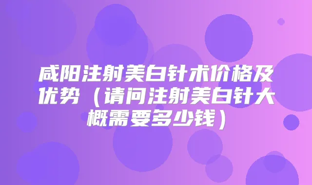 咸阳注射美白针术价格及优势(请问注射美白针大概需要多少钱)