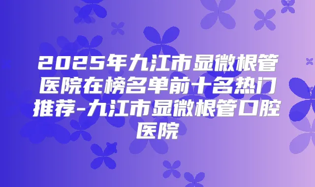2025年九江市显微根管医院在榜名单前十名热门推荐-九江市显微根管口腔医院