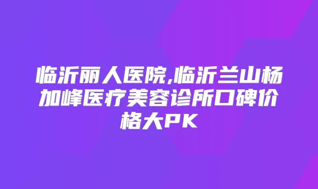 临沂丽人医院,临沂兰山杨加峰医疗美容诊所口碑价格大PK