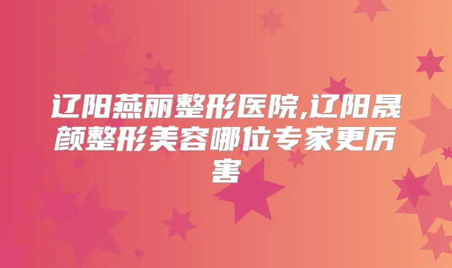 辽阳燕丽整形医院,辽阳晟颜整形美容哪位专家更厉害