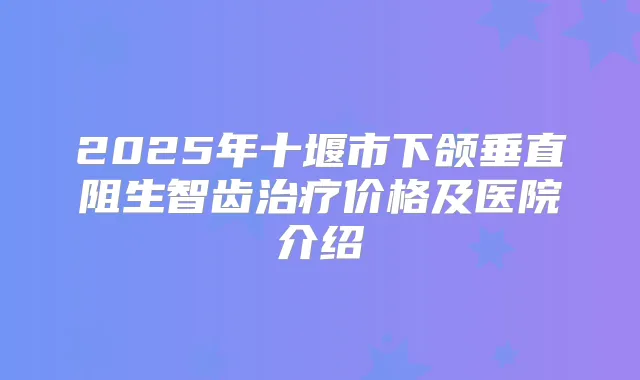 2025年十堰市下颌垂直阻生智齿价格及医院介绍