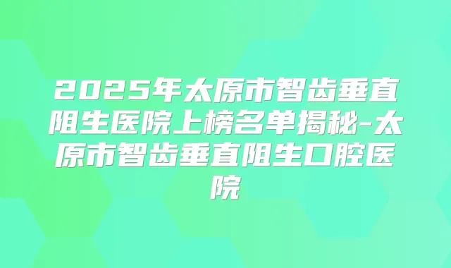 2025年太原市智齿垂直阻生医院上榜名单揭秘-太原市智齿垂直阻生口腔医院
