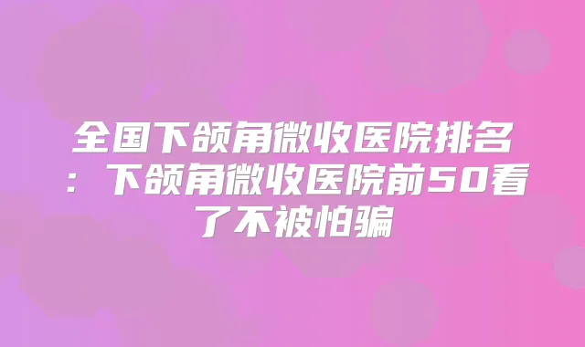 全国下颌角微收医院排名:下颌角微收医院前50看了不被怕骗