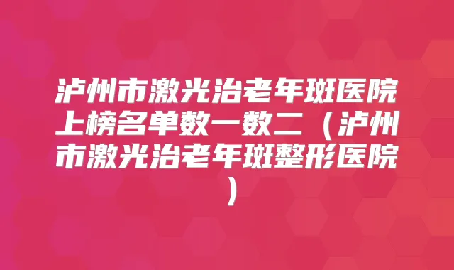 泸州市激光治老年斑医院上榜名单数一数二（泸州市激光治老年斑整形医院）