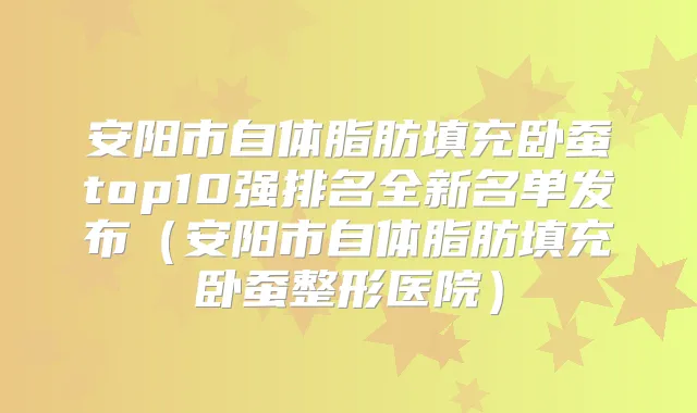 安阳市自体脂肪填充卧蚕top10强排名全新名单发布（安阳市自体脂肪填充卧蚕整形医院）